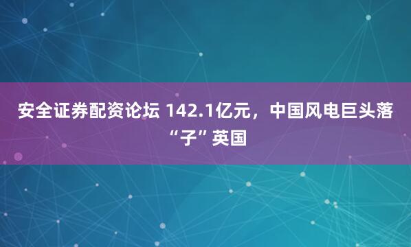 安全证券配资论坛 142.1亿元，中国风电巨头落“子”英国