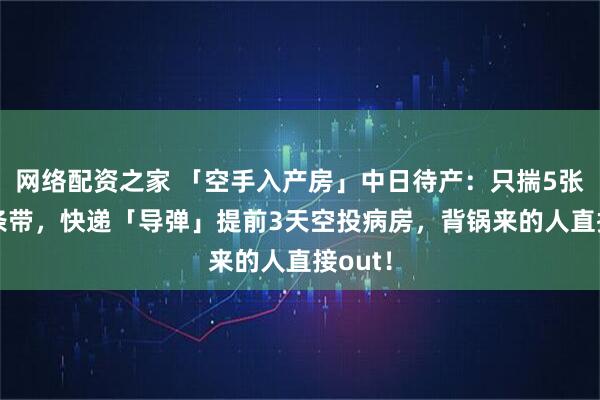 网络配资之家 「空手入产房」中日待产：只揣5张纸+1条带，快递「导弹」提前3天空投病房，背锅来的人直接out！
