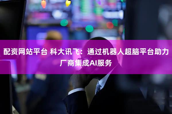 配资网站平台 科大讯飞：通过机器人超脑平台助力厂商集成AI服务