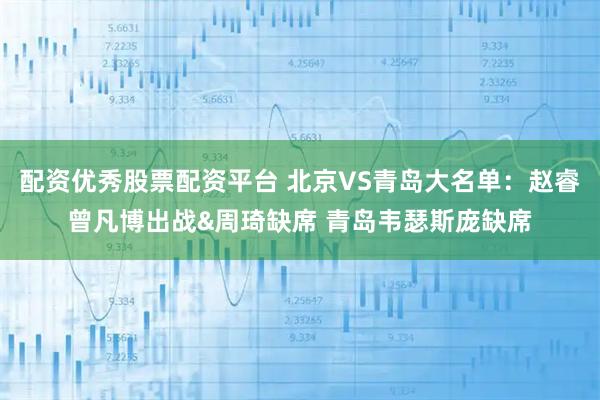 配资优秀股票配资平台 北京VS青岛大名单：赵睿曾凡博出战&周琦缺席 青岛韦瑟斯庞缺席