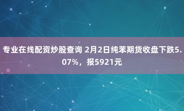 专业在线配资炒股查询 2月2日纯苯期货收盘下跌5.07%，报5921元