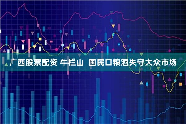 广西股票配资 牛栏山  国民口粮酒失守大众市场