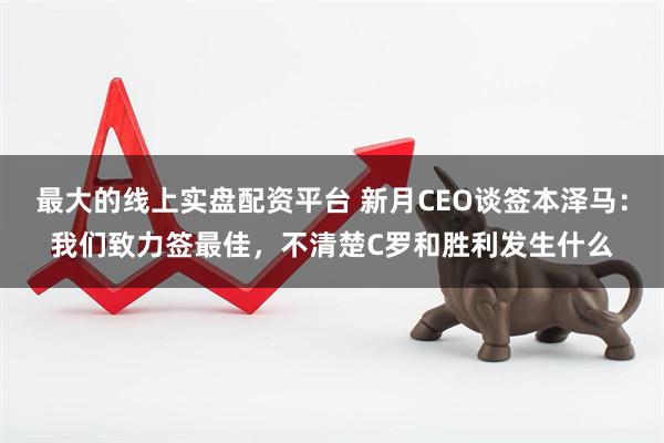 最大的线上实盘配资平台 新月CEO谈签本泽马：我们致力签最佳，不清楚C罗和胜利发生什么