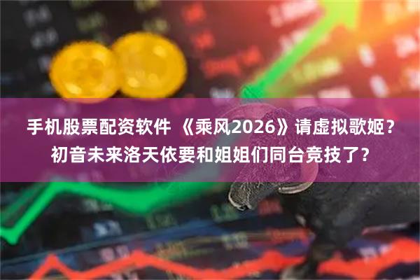 手机股票配资软件 《乘风2026》请虚拟歌姬?初音未来洛天依要和姐姐们同台竞技了?