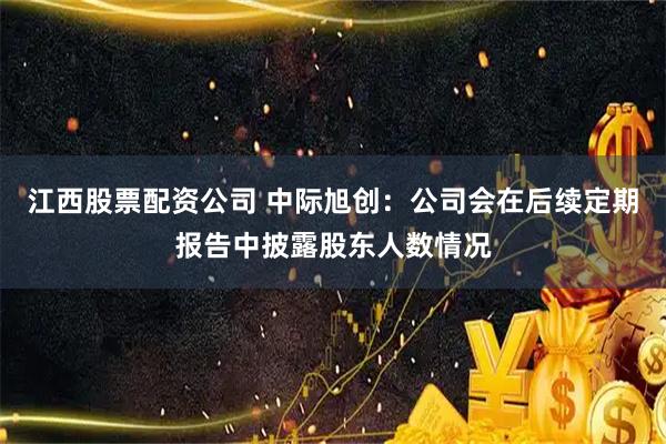 江西股票配资公司 中际旭创：公司会在后续定期报告中披露股东人数情况