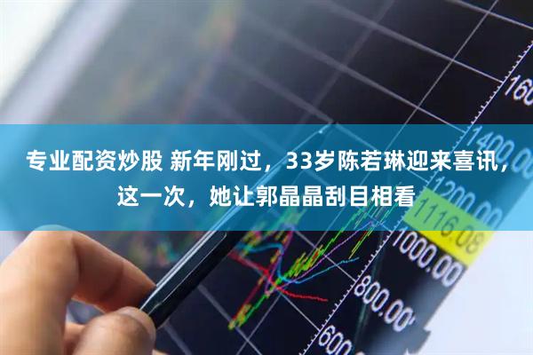 专业配资炒股 新年刚过，33岁陈若琳迎来喜讯，这一次，她让郭晶晶刮目相看