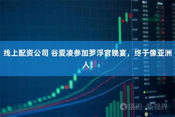 线上配资公司 谷爱凌参加罗浮宫晚宴，终于像亚洲人！