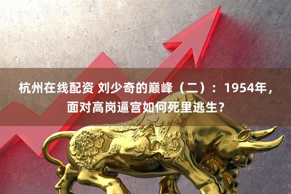 杭州在线配资 刘少奇的巅峰（二）：1954年，面对高岗逼宫如何死里逃生？