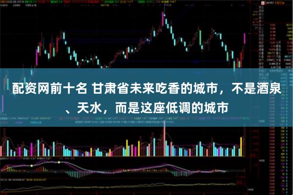 配资网前十名 甘肃省未来吃香的城市,不是酒泉、天水,而是这座低调的城市