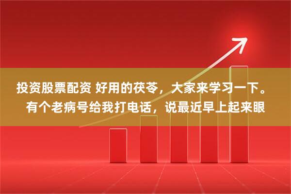 投资股票配资 好用的茯苓，大家来学习一下。 有个老病号给我打电话，说最近早上起来眼