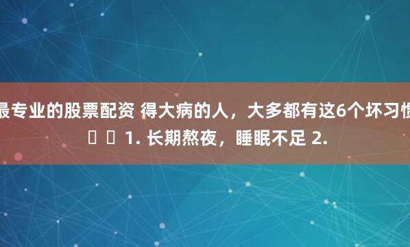 最专业的股票配资 得大病的人，大多都有这6个坏习惯 ​​1. 长期熬夜，睡眠不足 2.